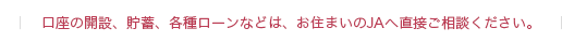 口座の開設、貯蓄、各種ローンなどは、お住まいのＪＡへ直接ご相談ください。